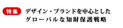 特集　デザイン・ブランドを中心としたグローバルな知財保護戦略