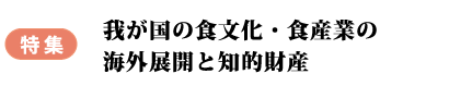 特集　我が国の食文化・食産業の海外展開と知的財産